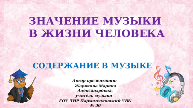  ЗНАЧЕНИЕ МУЗЫКИ  В ЖИЗНИ ЧЕЛОВЕКА  СОДЕРЖАНИЕ В МУЗЫКЕ Автор презентации: Жарикова Марина Александровна, учитель музыки ГОУ ЛНР Пархоменковский УВК № 30  