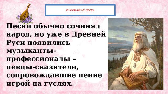  РУССКАЯ МУЗЫКА   Песни обычно сочинял народ, но уже в Древней Руси появились музыканты-профессионалы – певцы-сказители, сопровождавшие пение игрой на гуслях. 