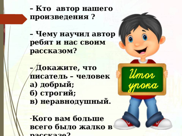 –   Кто автор нашего произведения ?  – Чему научил автор ребят и нас своим рассказом?  – Докажите, что писатель – человек а) добрый;  б) строгий;  в) неравнодушный.  Кого вам больше всего было жалко в рассказе?  