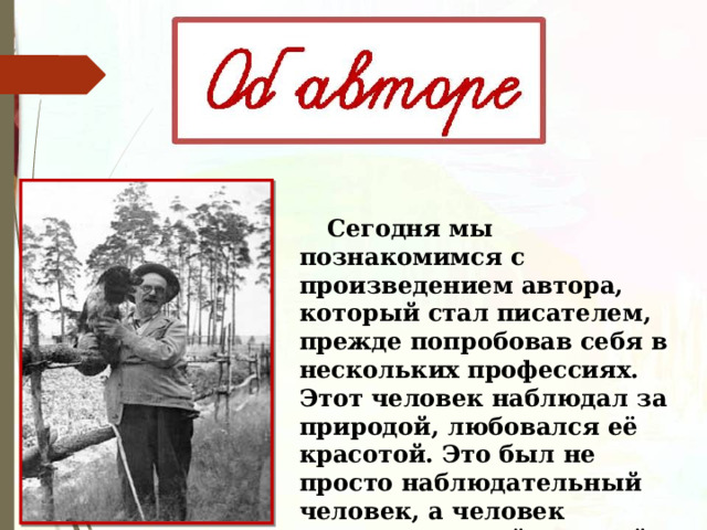  Сегодня мы познакомимся с произведением автора, который стал писателем, прежде попробовав себя в нескольких профессиях. Этот человек наблюдал за природой, любовался её красотой. Это был не просто наблюдательный человек, а человек неравнодушный к чужой проблеме, беде. 