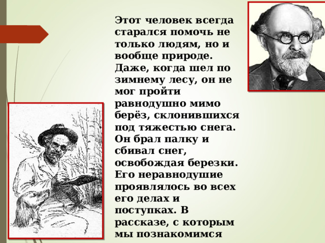 Этот человек всегда старался помочь не только людям, но и вообще природе. Даже, когда шел по зимнему лесу, он не мог пройти равнодушно мимо берёз, склонившихся под тяжестью снега. Он брал палку и сбивал снег, освобождая березки. Его неравнодушие проявлялось во всех его делах и поступках. В рассказе, с которым мы познакомимся сегодня, вы сами поймете, что это был за человек. 