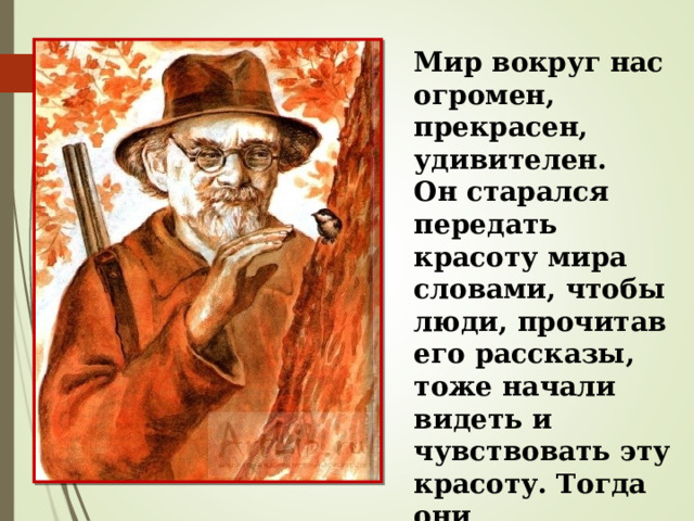 Мир вокруг нас огромен, прекрасен, удивителен. Он старался передать красоту мира словами, чтобы люди, прочитав его рассказы, тоже начали видеть и чувствовать эту красоту. Тогда они становились лучше. 