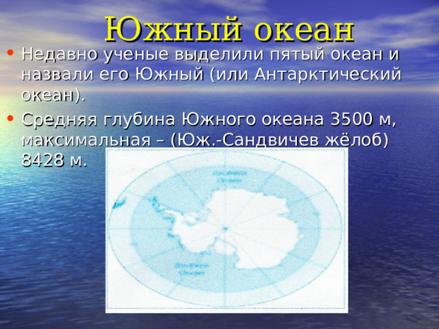 Южный океан Недавно ученые выделили пятый океан и назвали его Южный (или Антарктический океан). Средняя глубина Южного океана 3500 м, максимальная – (Юж.-Сандвичев жёлоб) 8428 м. 