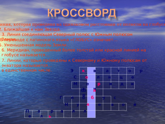 1. Линия, которая проведена на одинаковом расстоянии от полюсов на глобусе. 2. Ближайшая к нам Звезда. 3. Линия соединяющая Северный полюс с Южным полюсом Земли. 4. В переводе с латинского языка «ГЛОБУС» означает… 5. Уменьшенная модель Земли. 6. Меридиан, проведенный более толстой или красной линией на глобусе называется… 7. Линии, которые проведены к Северному и Южному полюсам от экватора называется… в единственном числе. Э к в а т о р С о л н ц е М е р и д и а н  Ш а р  Г л о б у с Н у л е в о й П а р а л л е л ь 