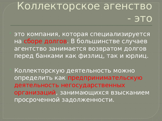 Коллекторское агенство - это это компания, которая специализируется на сборе долгов . В большинстве случаев агентство занимается возвратом долгов перед банками как физлиц, так и юрлиц.   Коллекторскую деятельность можно определить как предпринимательскую деятельность негосударственных организаций , занимающихся взысканием просроченной задолженности.  