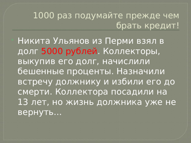 1000 раз подумайте прежде чем брать кредит! Никита Ульянов из Перми взял в долг 5000 рублей . Коллекторы, выкупив его долг, начислили бешенные проценты. Назначили встречу должнику и избили его до смерти. Коллектора посадили на 13 лет, но жизнь должника уже не вернуть… 