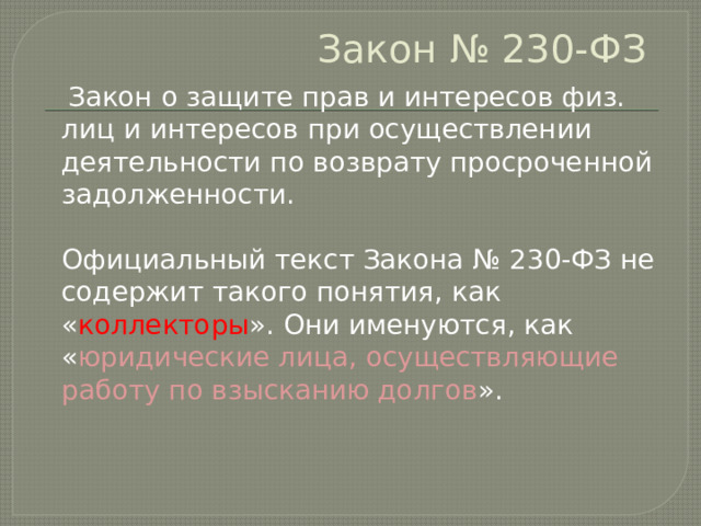 Закон № 230-ФЗ    Закон о защите прав и интересов физ. лиц и интересов при осуществлении деятельности по возврату просроченной  задолженности.   Официальный текст Закона № 230-ФЗ не содержит такого понятия, как « коллекторы ». Они именуются, как « юридические лица, осуществляющие работу по взысканию долгов ».   
