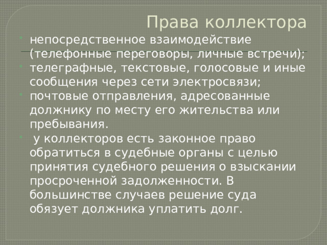 Права коллектора непосредственное взаимодействие (телефонные переговоры, личные встречи); телеграфные, текстовые, голосовые и иные сообщения через сети электросвязи; почтовые отправления, адресованные должнику по месту его жительства или пребывания.  у коллекторов есть законное право обратиться в судебные органы с целью принятия судебного решения о взыскании просроченной задолженности. В большинстве случаев решение суда обязует должника уплатить долг. 
