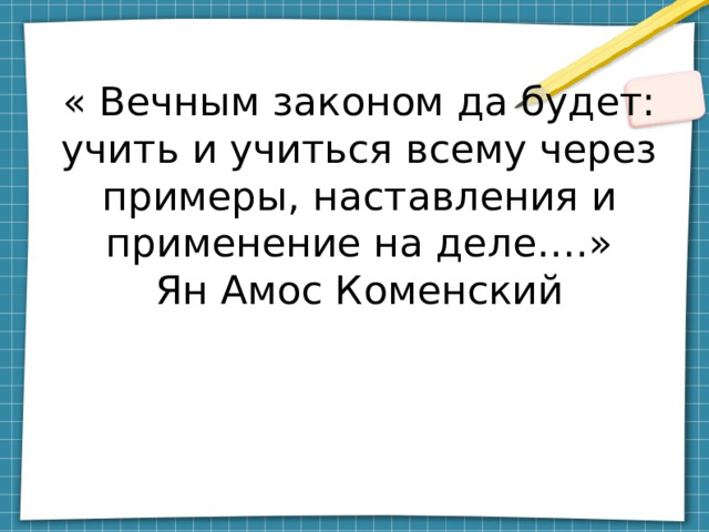 « Вечным законом да будет: учить и учиться всему через примеры, наставления и применение на деле….»  Ян Амос Коменский 