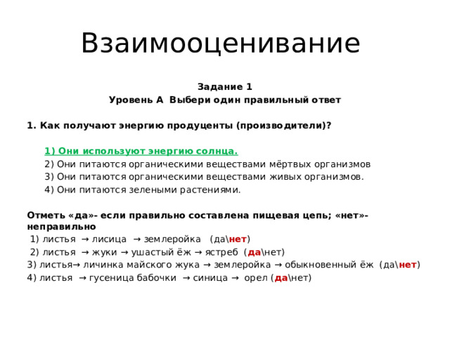 Взаимооценивание Задание 1 Уровень А Выбери один правильный ответ   1. Как по­лу­ча­ют энер­гию продуценты (производители)?    1) Они ис­поль­зу­ют энер­гию солн­ца.  2) Они питаются органическими веществами мёртвых организмов  3) Они питаются органическими веществами живых организмов.  4) Они питаются зелеными растениями. Отметь «да»- если правильно составлена пищевая цепь; «нет»- неправильно  1) листья → лисица → землеройка (да\ нет )  2) листья → жуки → ушастый ёж → ястреб ( да \нет) 3) листья→ личинка майского жука → землеройка → обыкновенный ёж (да\ нет ) 4) листья → гусеница бабочки → синица → орел ( да \нет)   