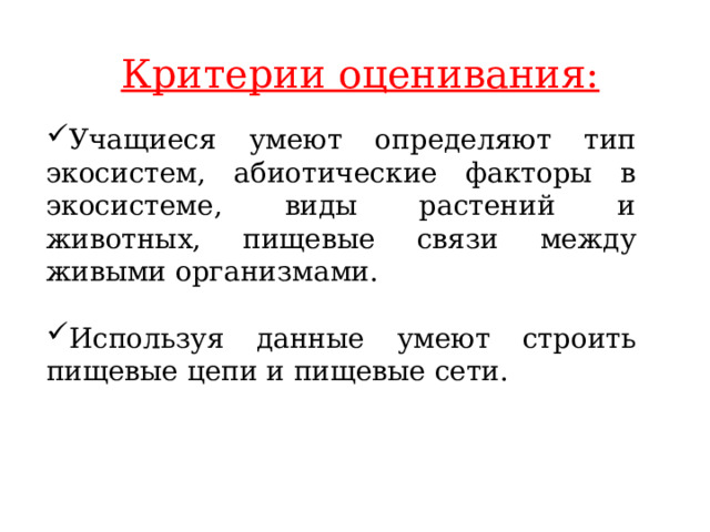 Критерии оценивания: Учащиеся умеют определяют тип экосистем, абиотические факторы в экосистеме, виды растений и животных, пищевые связи между живыми организмами. Используя данные умеют строить пищевые цепи и пищевые сети. 