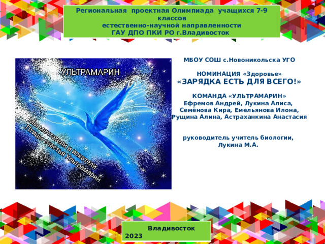 Региональная проектная Олимпиада учащихся 7-9 классов  естественно-научной направленности ГАУ ДПО ПКИ РО г.Владивосток МБОУ СОШ с.Новоникольска УГО   НОМИНАЦИЯ «Здоровье»  «ЗАРЯДКА ЕСТЬ ДЛЯ ВСЕГО!»   КОМАНДА «УЛЬТРАМАРИН»  Ефремов Андрей, Лукина Алиса,  Семёнова Кира, Емельянова Илона, Рущина Алина, Астраханкина Анастасия    руководитель учитель биологии,  Лукина М.А.      Оригинальные шаблоны для презентаций: https://presentation-creation.ru/powerpoint-templates.html  Бесплатно и без регистрации.  Владивосток 2023  