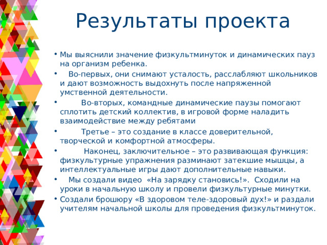 Результаты проекта Мы выяснили значение физкультминуток и динамических пауз на организм ребенка.   Во-первых, они снимают усталость, расслабляют школьников и дают возможность выдохнуть после напряженной умственной деятельности.   Во-вторых, командные динамические паузы помогают сплотить детский коллектив, в игровой форме наладить взаимодействие между ребятами  Третье – это создание в классе доверительной, творческой и комфортной атмосферы.    Наконец, заключительное – это развивающая функция: физкультурные упражнения разминают затекшие мышцы, а интеллектуальные игры дают дополнительные навыки.  Мы создали видео «На зарядку становись!». Сходили на уроки в начальную школу и провели физкультурные минутки. Создали брошюру «В здоровом теле-здоровый дух!» и раздали учителям начальной школы для проведения физкультминуток. 