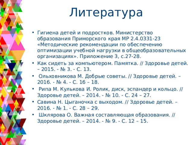 Литература Гигиена детей и подростков. Министерство образования Приморского края МР 2.4.0331-23 «Методические рекомендации по обеспечению оптимизации учебной нагрузки в общеобразовательных организациях». Приложение 3, с.27-28. Как сидеть за компьютером. Памятка. // Здоровье детей. – 2015. - № 3. - С. 13.  Ольховникова М. Добрые советы. // Здоровье детей. – 2016. - № 4. - С. 16 – 18.  Рипа М. Кулькова И. Ролик, диск, эспандер и кольцо. // Здоровье детей. – 2014. - № 10. - С. 24 – 27. Савина Н. Цыганочка с выходом. // Здоровье детей. – 2016. - № 1. - С. 28 – 29.  Шклярова О. Важная составляющая образования. // Здоровье детей. – 2014. - № 9. - С. 12 – 15.   