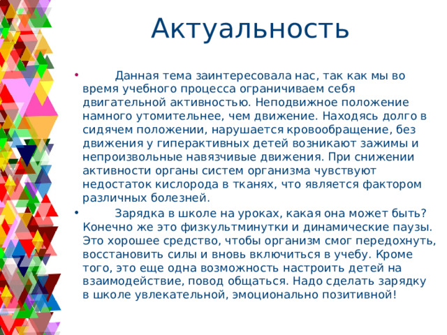 Актуальность  Данная тема заинтересовала нас, так как мы во время учебного процесса ограничиваем себя двигательной активностью. Неподвижное положение намного утомительнее, чем движение. Находясь долго в сидячем положении, нарушается кровообращение, без движения у гиперактивных детей возникают зажимы и непроизвольные навязчивые движения. При снижении активности органы систем организма чувствуют недостаток кислорода в тканях, что является фактором различных болезней.  Зарядка в школе на уроках, какая она может быть? Конечно же это физкультминутки и динамические паузы. Это хорошее средство, чтобы организм смог передохнуть, восстановить силы и вновь включиться в учебу. Кроме того, это еще одна возможность настроить детей на взаимодействие, повод общаться. Надо сделать зарядку в школе увлекательной, эмоционально позитивной! 