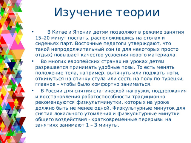Изучение теории  В Китае и Японии детям позволяют в режиме занятия 15–20 минут поспать, расположившись на столах и сиденьях парт. Восточные педагоги утверждают, что такой непродолжительный сон (а для некоторых просто отдых) повышает качество усвоения нового материала.  Во многих европейских странах на уроках детям разрешается принимать удобные позы. То есть менять положение тела, например, вытянуть или поджать ноги, откинуться на спинку стула или сесть на полу по-турецки, главное – чтобы было комфортно заниматься.  В России для снятия статической нагрузки, поддержания и восстановления работоспособности традиционно рекомендуются физкультминутки, которых на уроке должно быть не менее одной. Физкультурные минуток для снятия локального утомления и физкультурные минутки общего воздействия - кратковременные перерывы на занятиях занимают 1 – 3 минуты. 
