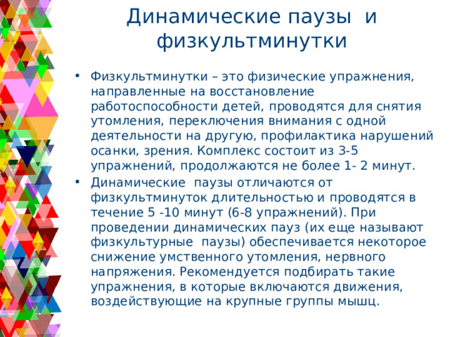 Динамические паузы и физкультминутки Физкультминутки – это физические упражнения, направленные на восстановление работоспособности детей, проводятся для снятия утомления, переключения внимания с одной деятельности на другую, профилактика нарушений осанки, зрения. Комплекс состоит из 3-5 упражнений, продолжаются не более 1- 2 минут. Динамические паузы отличаются от физкультминуток длительностью и проводятся в течение 5 -10 минут (6-8 упражнений). При проведении динамических пауз (их еще называют физкультурные паузы) обеспечивается некоторое снижение умственного утомления, нервного напряжения. Рекомендуется подбирать такие упражнения, в которые включаются движения, воздействующие на крупные группы мышц. 