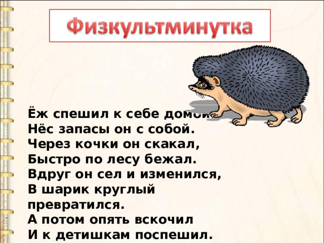 Ёж спешил к себе домой,  Нёс запасы он с собой.  Через кочки он скакал,  Быстро по лесу бежал.  Вдруг он сел и изменился,  В шарик круглый превратился.  А потом опять вскочил  И к детишкам поспешил. 