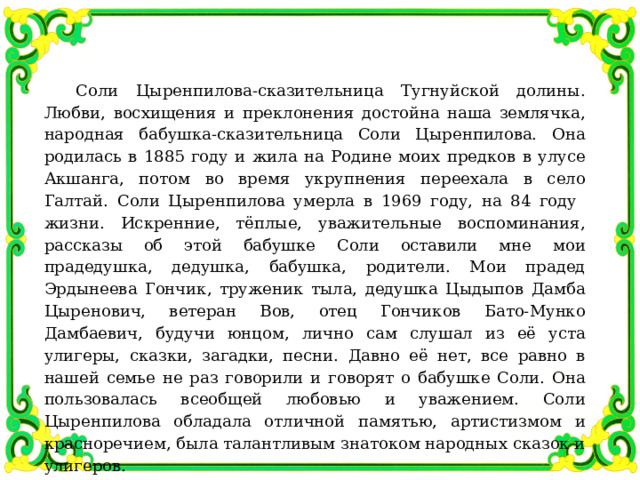 Соли Цыренпилова-сказительница Тугнуйской долины. Любви, восхищения и преклонения достойна наша землячка, народная бабушка-сказительница Соли Цыренпилова. Она родилась в 1885 году и жила на Родине моих предков в улусе Акшанга, потом во время укрупнения переехала в село Галтай. Соли Цыренпилова умерла в 1969 году, на 84 году жизни. Искренние, тёплые, уважительные воспоминания, рассказы об этой бабушке Соли оставили мне мои прадедушка, дедушка, бабушка, родители. Мои прадед Эрдынеева Гончик, труженик тыла, дедушка Цыдыпов Дамба Цыренович, ветеран Вов, отец Гончиков Бато-Мунко Дамбаевич, будучи юнцом, лично сам слушал из её уста улигеры, сказки, загадки, песни. Давно её нет, все равно в нашей семье не раз говорили и говорят о бабушке Соли. Она пользовалась всеобщей любовью и уважением. Соли Цыренпилова обладала отличной памятью, артистизмом и красноречием, была талантливым знатоком народных сказок и улигеров. 