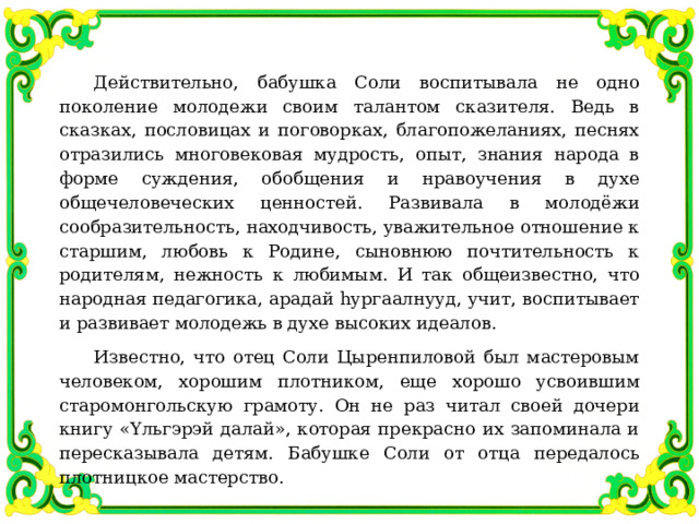 Действительно, бабушка Соли воспитывала не одно поколение молодежи своим талантом сказителя. Ведь в сказках, пословицах и поговорках, благопожеланиях, песнях отразились многовековая мудрость, опыт, знания народа в форме суждения, обобщения и нравоучения в духе общечеловеческих ценностей. Развивала в молодёжи сообразительность, находчивость, уважительное отношение к старшим, любовь к Родине, сыновнюю почтительность к родителям, нежность к любимым. И так общеизвестно, что народная педагогика, арадай һургаалнууд, учит, воспитывает и развивает молодежь в духе высоких идеалов. Известно, что отец Соли Цыренпиловой был мастеровым человеком, хорошим плотником, еще хорошо усвоившим старомонгольскую грамоту. Он не раз читал своей дочери книгу «Υльгэрэй далай», которая прекрасно их запоминала и пересказывала детям. Бабушке Соли от отца передалось плотницкое мастерство. 