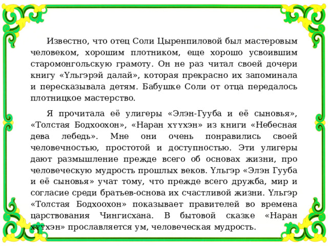 Известно, что отец Соли Цыренпиловой был мастеровым человеком, хорошим плотником, еще хорошо усвоившим старомонгольскую грамоту. Он не раз читал своей дочери книгу «Υльгэрэй далай», которая прекрасно их запоминала и пересказывала детям. Бабушке Соли от отца передалось плотницкое мастерство. Я прочитала её улигеры «Элэн-Гууба и её сыновья», «Толстая Бодхоохон», «Наран хʏʏхэн» из книги «Небесная дева лебедь». Мне они очень понравились своей человечностью, простотой и доступностью. Эти улигеры дают размышление прежде всего об основах жизни, про человеческую мудрость прошлых веков. Υльгэр «Элэн Гууба и её сыновья» учат тому, что прежде всего дружба, мир и согласие среди братьев-основа их счастливой жизни. Υльгэр «Толстая Бодхоохон» показывает правителей во времена царствования Чингисхана. В бытовой сказке «Наран хʏʏхэн» прославляется ум, человеческая мудрость. 