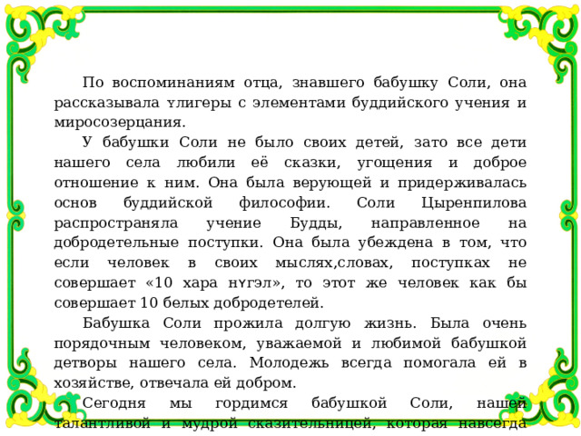 По воспоминаниям отца, знавшего бабушку Соли, она рассказывала ʏлигеры с элементами буддийского учения и миросозерцания. У бабушки Соли не было своих детей, зато все дети нашего села любили её сказки, угощения и доброе отношение к ним. Она была верующей и придерживалась основ буддийской философии. Соли Цыренпилова распространяла учение Будды, направленное на добродетельные поступки. Она была убеждена в том, что если человек в своих мыслях,словах, поступках не совершает «10 хара н ʏ гэл», то этот же человек как бы совершает 10 белых добродетелей. Бабушка Соли прожила долгую жизнь. Была очень порядочным человеком, уважаемой и любимой бабушкой детворы нашего села. Молодежь всегда помогала ей в хозяйстве, отвечала ей добром. Сегодня мы гордимся бабушкой Соли, нашей талантливой и мудрой сказительницей, которая навсегда будет жить в памяти народа. 