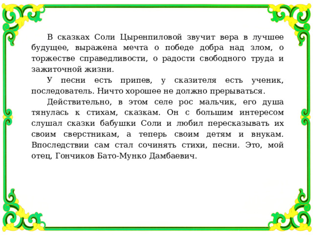 В сказках Соли Цыренпиловой звучит вера в лучшее будущее, выражена мечта о победе добра над злом, о торжестве справедливости, о радости свободного труда и зажиточной жизни. У песни есть припев, у сказителя есть ученик, последователь. Ничто хорошее не должно прерываться. Действительно, в этом селе рос мальчик, его душа тянулась к стихам, сказкам. Он с большим интересом слушал сказки бабушки Соли и любил пересказывать их своим сверстникам, а теперь своим детям и внукам. Впоследствии сам стал сочинять стихи, песни. Это, мой отец, Гончиков Бато-Мунко Дамбаевич. 