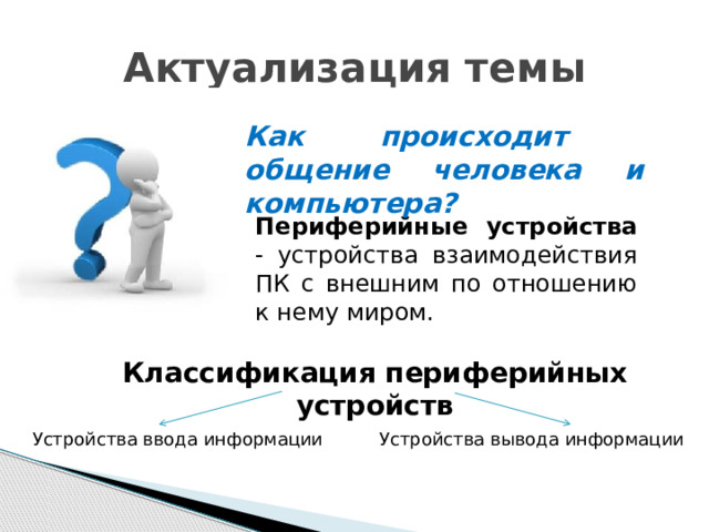 Актуализация темы Как происходит общение человека и компьютера? Периферийные устройства - устройства взаимодействия ПК с внешним по отношению к нему миром. Классификация периферийных устройств Устройства ввода информации Устройства вывода информации 