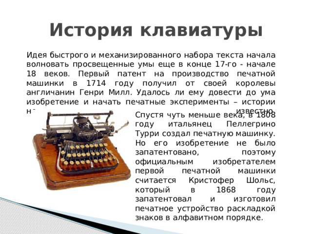 История клавиатуры Идея быстрого и механизированного набора текста начала волновать просвещенные умы еще в конце 17-го - начале 18 веков. Первый патент на производство печатной машинки в 1714 году получил от своей королевы англичанин Генри Милл. Удалось ли ему довести до ума изобретение и начать печатные эксперименты – истории не известно.    Спустя чуть меньше века, в 1808 году итальянец Пеллегрино Турри создал печатную машинку. Но его изобретение не было запатентовано, поэтому официальным изобретателем первой печатной машинки считается Кристофер Шольс, который в 1868 году запатентовал и изготовил печатное устройство раскладкой знаков в алфавитном порядке. 
