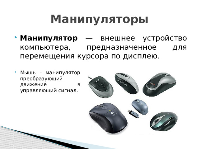 Манипуляторы Манипулятор — внешнее устройство компьютера, предназначенное для перемещения курсора по дисплею. Мышь – манипулятор преобразующий движение в управляющий сигнал. 