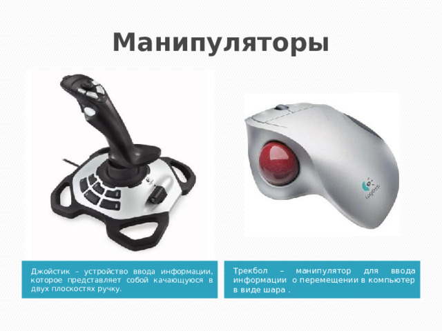 Манипуляторы Джойстик – устройство ввода информации, которое представляет собой качающуюся в двух плоскостях ручку.  Трекбол – манипулятор для ввода информации о перемещении в компьютер в виде шара . 