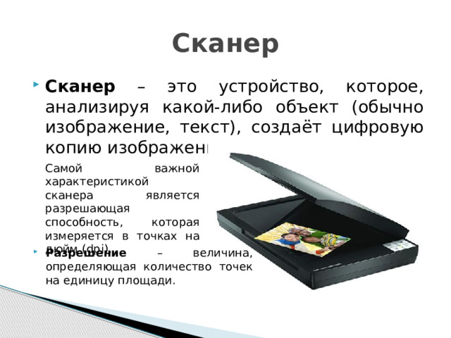 Сканер Сканер – это устройство, которое, анализируя какой-либо объект (обычно изображение, текст), создаёт цифровую копию изображения объекта.  Самой важной характеристикой сканера является разрешающая способность, которая измеряется в точках на дюйм (dpi).  Разрешение – величина, определяющая количество точек на единицу площади. 