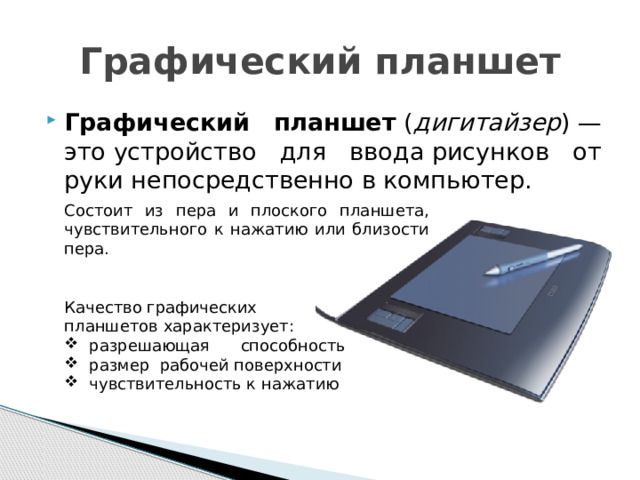 Графический планшет Графический планшет  ( дигитайзер ) — это устройство для ввода рисунков от руки непосредственно в компьютер. Состоит из пера и плоского планшета, чувствительного к нажатию или близости пера. Качество графических планшетов характеризует: разрешающая способность размер рабочей поверхности чувствительность к нажатию 