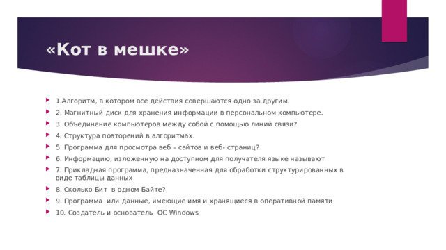 «Кот в мешке» 1.Алгоритм, в котором все действия совершаются одно за другим.  2. Магнитный диск для хранения информации в персональном компьютере.  3. Объединение компьютеров между собой с помощью линий связи?  4. Структура повторений в алгоритмах.  5. Программа для просмотра веб – сайтов и веб- страниц?  6. Информацию, изложенную на доступном для получателя языке называют  7. Прикладная программа, предназначенная для обработки структурированных в виде таблицы данных  8. Сколько Бит в одном Байте? 9. Программа  или данные, имеющие имя и хранящиеся в оперативной памяти  10. Создатель и основатель ОС Windows  