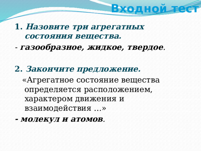 Входной тест 1. Назовите три агрегатных состояния вещества. - газообразное, жидкое, твердое . 2. Закончите предложение.  «Агрегатное состояние вещества определяется расположением, характером движения и взаимодействия …» - молекул и атомов . 