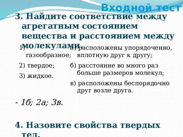 Входной тест 3. Найдите соответствие между агрегатным состоянием вещества и расстоянием между молекулами. - 1б; 2а; 3в.  4. Назовите свойства твердых тел. - сохраняют объем и форму. 1) газообразное; а) расположены упорядоченно, вплотную друг к другу; 2) твердое; б) расстояние во много раз больше размеров молекул; 3) жидкое. в) расположены беспорядочно друг возле друга. 