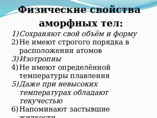 Физические свойства аморфных тел:  Сохраняют свой объём и форму Не имеют строгого порядка в расположении атомов Изотропны Не имеют определённой температуры плавления Даже при невысоких температурах обладают текучестью Напоминают застывшие жидкости Со временем кристаллизуются 