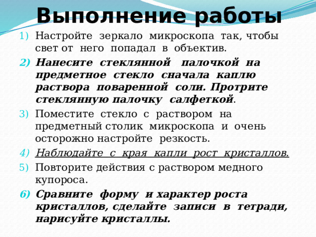 Выполнение работы Настройте зеркало микроскопа так, чтобы свет от него попадал в объектив. Нанесите стеклянной палочкой на предметное стекло сначала каплю раствора поваренной соли. Протрите стеклянную палочку салфеткой . Поместите стекло с раствором на предметный столик микроскопа и очень осторожно настройте резкость. Наблюдайте с края капли рост кристаллов. Повторите действия с раствором медного купороса. Сравните форму и характер роста кристаллов, сделайте записи в тетради, нарисуйте кристаллы. 