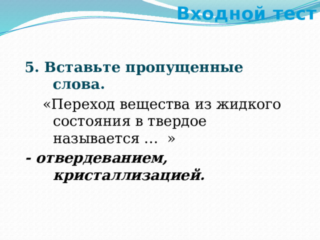 Входной тест 5. Вставьте пропущенные слова.  «Переход вещества из жидкого состояния в твердое называется … » - отвердеванием, кристаллизацией. 