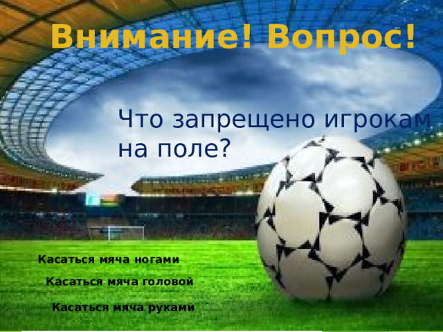 Внимание! Вопрос! Что запрещено игрокам на поле? Касаться мяча ногами Касаться мяча головой Касаться мяча руками  