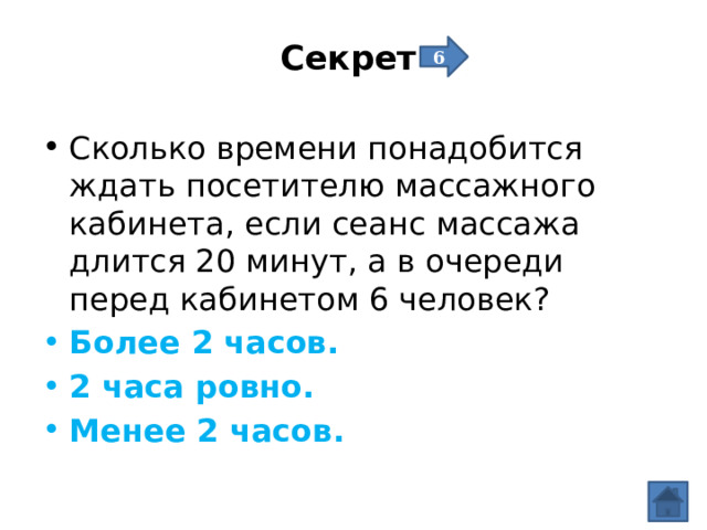 Секрет   6 Сколько времени понадобится ждать посетителю массажного кабинета, если сеанс массажа длится 20 минут, а в очереди перед кабинетом 6 человек? Более 2 часов. 2 часа ровно. Менее 2 часов. 