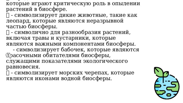 🐝 - представляет насекомых, таких как пчелы, которые играют критическую роль в опылении растений в биосфере.  🐆 - символизирует дикие животные, такие как леопард, которые являются неразрывной частью биосферы.  🌿 - символично для разнообразия растений, включая травы и кустарники, которые являются важными компонентами биосферы.  - символизирует бабочек, которые являются красочными обитателями биосферы, служащими показателями экологического равновесия.  🐢 - символизирует морских черепах, которые являются иконами водной биосферы. 