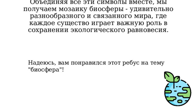 Объединяя все эти символы вместе, мы получаем мозаику биосферы - удивительно разнообразного и связанного мира, где каждое существо играет важную роль в сохранении экологического равновесия.   Надеюсь, вам понравился этот ребус на тему 