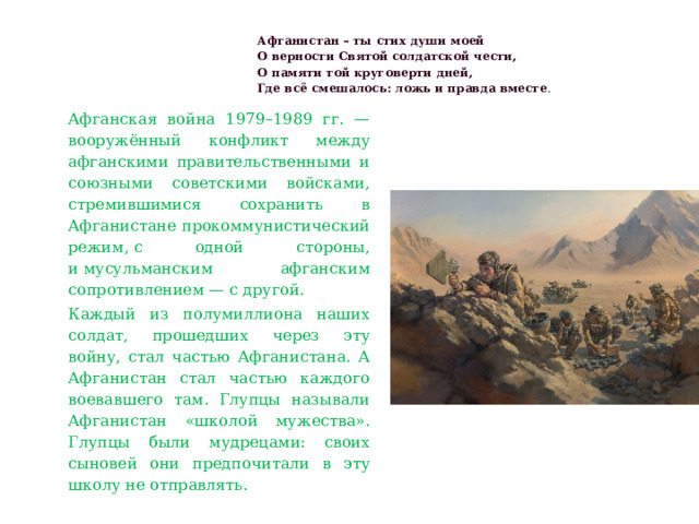 Афганистан – ты стих души моей  О верности Святой солдатской чести,  О памяти той круговерти дней,  Где всё смешалось: ложь и правда вместе .   Афганская война 1979–1989 гг. — вооружённый конфликт между афганскими правительственными и союзными советскими войсками, стремившимися сохранить в Афганистане прокоммунистический режим, с одной стороны, и мусульманским афганским сопротивлением — с другой. Каждый из полумиллиона наших солдат, прошедших через эту войну, стал частью Афганистана. А Афганистан стал частью каждого воевавшего там. Глупцы называли Афганистан «школой мужества». Глупцы были мудрецами: своих сыновей они предпочитали в эту школу не отправлять. 