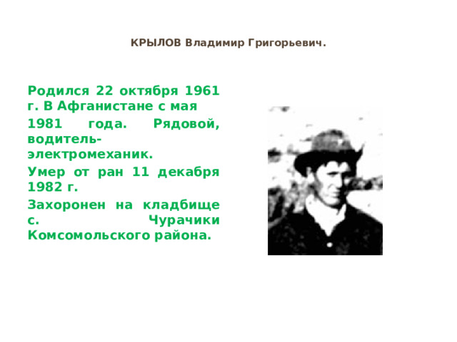 КРЫЛОВ Владимир Григорьевич. Родился 22 октября 1961 г. В Афганистане с мая 1981 года. Рядовой, водитель-электромеханик. Умер от ран 11 декабря 1982 г. Захоронен на кладбище с. Чурачики Комсомольского района. 