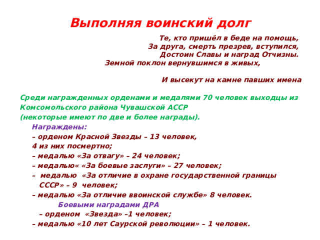Выполняя воинский долг   Те, кто пришёл в беде на помощь,  За друга, смерть презрев, вступился,  Достоин Славы и наград Отчизны.  Земной поклон вернувшимся в живых,  И высекут на камне павших имена  Среди награжденных орденами и медалями 70 человек выходцы из Комсомольского района Чувашской АССР (некоторые имеют по две и более награды).  Награждены: – орденом Красной Звезды – 13 человек,  4 из них посмертно; – медалью «За отвагу» – 24 человек; – медалью« «За боевые заслуги» – 27 человек; – медалью «За отличие в охране государственной границы  СССР» – 9 человек; – медалью «За отличие ввоинской службе» 8 человек.   Боевыми наградами ДРА – орденом «Звезда» –1 человек; – медалью «10 лет Саурской революции» – 1 человек. 