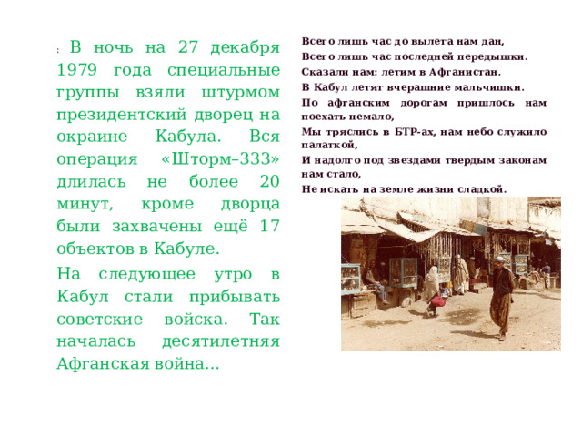 : В ночь на 27 декабря 1979 года специальные группы взяли штурмом президентский дворец на окраине Кабула. Вся операция «Шторм–333» длилась не более 20 минут, кроме дворца были захвачены ещё 17 объектов в Кабуле. Всего лишь час до вылета нам дан, На следующее утро в Кабул стали прибывать советские войска. Так началась десятилетняя Афганская война… Всего лишь час последней передышки. Сказали нам: летим в Афганистан. В Кабул летят вчерашние мальчишки. По афганским дорогам пришлось нам поехать немало, Мы тряслись в БТР-ах, нам небо служило палаткой, И надолго под звездами твердым законам нам стало, Не искать на земле жизни сладкой. 