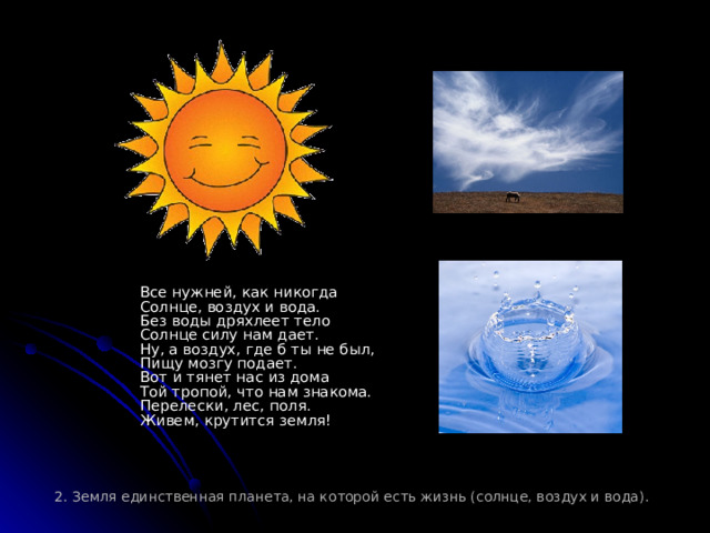         Все нужней, как никогда  Солнце, воздух и вода.  Без воды дряхлеет тело  Солнце силу нам дает.  Ну, а воздух, где б ты не был,  Пищу мозгу подает.  Вот и тянет нас из дома  Той тропой, что нам знакома.  Перелески, лес, поля.  Живем, крутится земля! 2. Земля единственная планета, на которой есть жизнь (солнце, воздух и вода). 