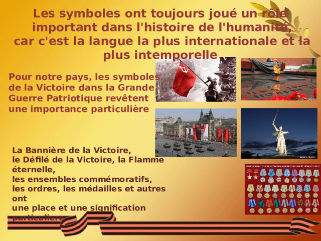 Les symboles ont toujours joué un rôle  important dans l'histoire de l'humanité,  car c'est la langue la plus internationale et la plus intemporelle Pour notre pays, les symboles de la Victoire dans la Grande Guerre Patriotique revêtent une importance particulière La Bannière de la Victoire, le Défilé de la Victoire, la Flamme éternelle, les ensembles commémoratifs, les ordres, les médailles et autres ont une place et une signification particuliere  La Banni è re de la Victoire, le D é fil é de la Victoire, la Flamme  éternelle, les ensembles comm é moratifs, les ordres, les m é dailles et autres ont une place et une signification particuliere 