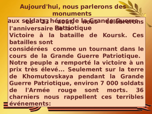 Aujourd'hui, nous parlerons des monuments aux soldats, héros de la Grande Guerre Patriotique   Le 23 août, nous célébrerons l'anniversaire de la Victoire à la bataille de Koursk. Ces batailles sont considérées comme un tournant dans le cours de la Grande Guerre Patriotique. Notre peuple a remporté la victoire à un prix très élevé... Seulement sur la terre de Khomutovskaya pendant la Grande Guerre Patriotique, environ 7 000 soldats de l'Armée rouge sont morts. 36 charniers nous rappellent ces terribles événements: 